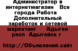 Администратор в интернетмагазин - Все города Работа » Дополнительный заработок и сетевой маркетинг   . Адыгея респ.,Адыгейск г.